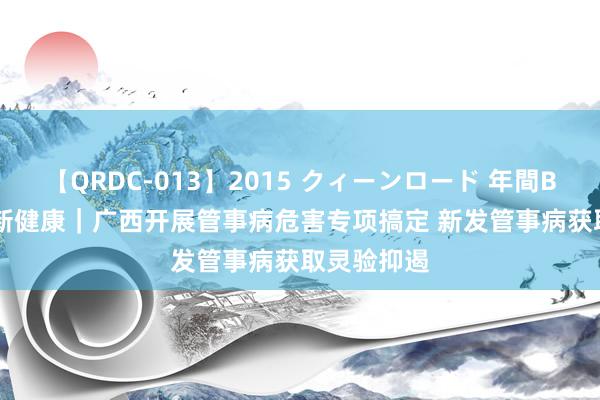 【QRDC-013】2015 クィーンロード 年間BEST10 中新健康｜广西开展管事病危害专项搞定 新发管事病获取灵验抑遏
