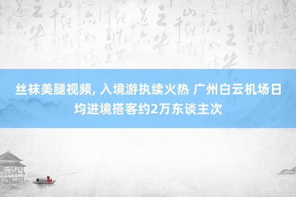 丝袜美腿视频, 入境游执续火热 广州白云机场日均进境搭客约2万东谈主次