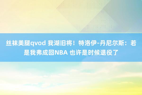 丝袜美腿qvod 我湖旧将！特洛伊-丹尼尔斯：若是我弗成回NBA 也许是时候退役了