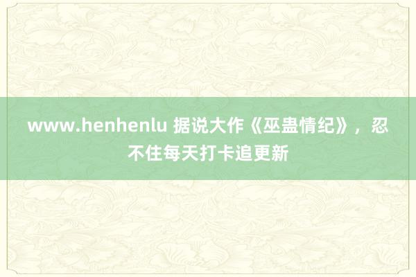 www.henhenlu 据说大作《巫蛊情纪》，忍不住每天打卡追更新