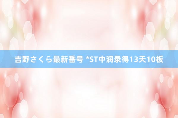 吉野さくら最新番号 *ST中润录得13天10板