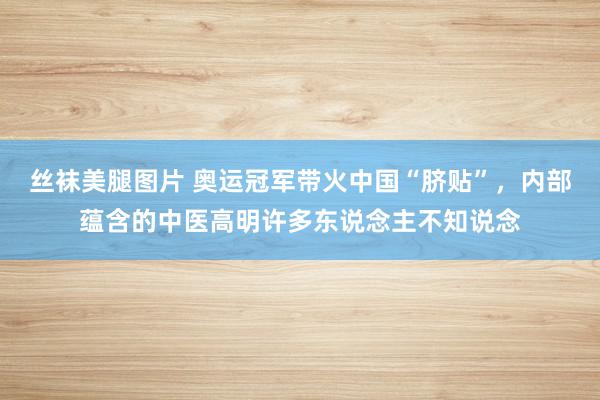 丝袜美腿图片 奥运冠军带火中国“脐贴”，内部蕴含的中医高明许多东说念主不知说念