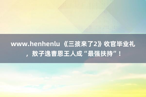 www.henhenlu 《三孩来了2》收官毕业礼，敖子逸曹恩王人成“最强扶持”！