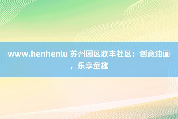 www.henhenlu 苏州园区联丰社区：创意油画，乐享童趣
