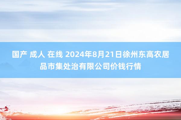 国产 成人 在线 2024年8月21日徐州东高农居品市集处治有限公司价钱行情