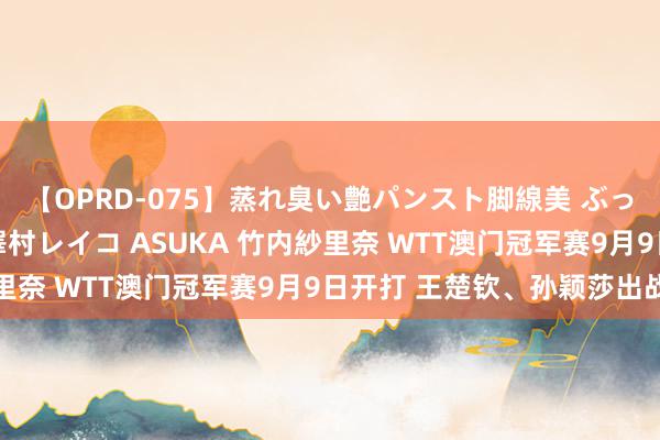 【OPRD-075】蒸れ臭い艶パンスト脚線美 ぶっかけゴックン大乱交 澤村レイコ ASUKA 竹内紗里奈 WTT澳门冠军赛9月9日开打 王楚钦、孙颖莎出战