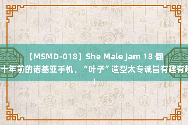 【MSMD-018】She Male Jam 18 翻出二十年前的诺基亚手机，“叶子”造型太专诚旨有趣有趣了！