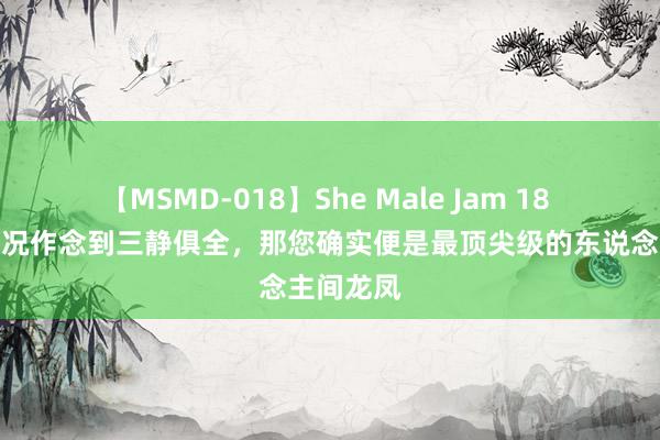 【MSMD-018】She Male Jam 18 您淌若概况作念到三静俱全，那您确实便是最顶尖级的东说念主间龙凤