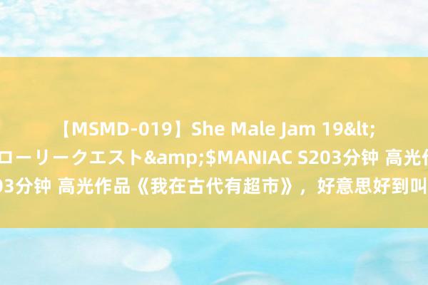 【MSMD-019】She Male Jam 19</a>2008-08-04グローリークエスト&$MANIAC S203分钟 高光作品《我在古代有超市》，好意思好到叫东谈主不忍已矣