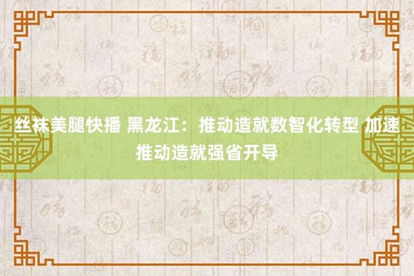 丝袜美腿快播 黑龙江：推动造就数智化转型 加速推动造就强省开导