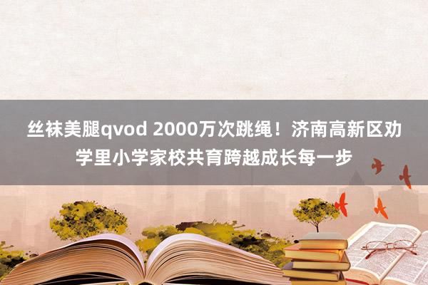 丝袜美腿qvod 2000万次跳绳！济南高新区劝学里小学家校共育跨越成长每一步