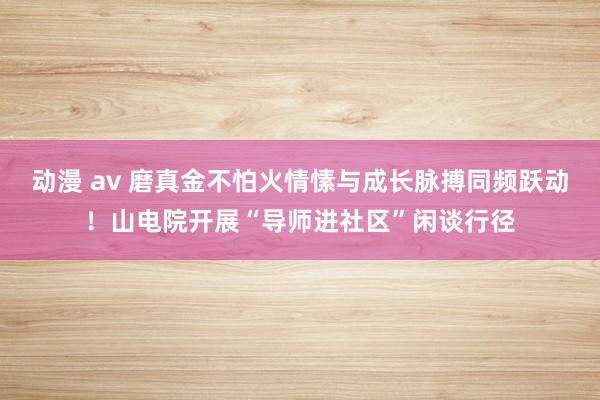 动漫 av 磨真金不怕火情愫与成长脉搏同频跃动！山电院开展“导师进社区”闲谈行径