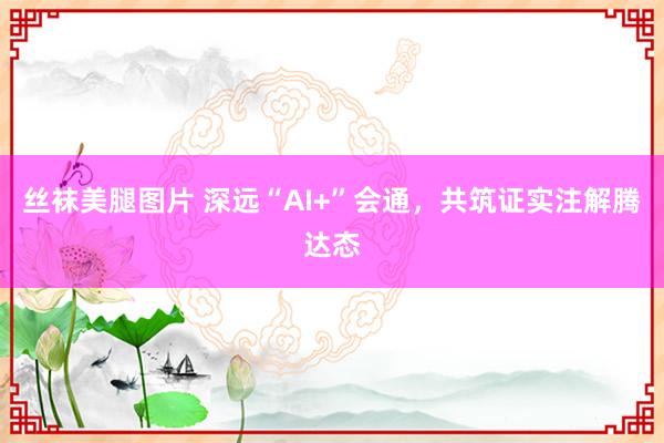 丝袜美腿图片 深远“AI+”会通，共筑证实注解腾达态
