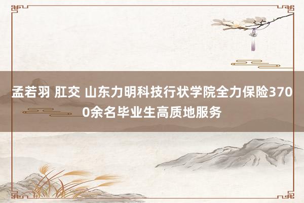 孟若羽 肛交 山东力明科技行状学院全力保险3700余名毕业生高质地服务