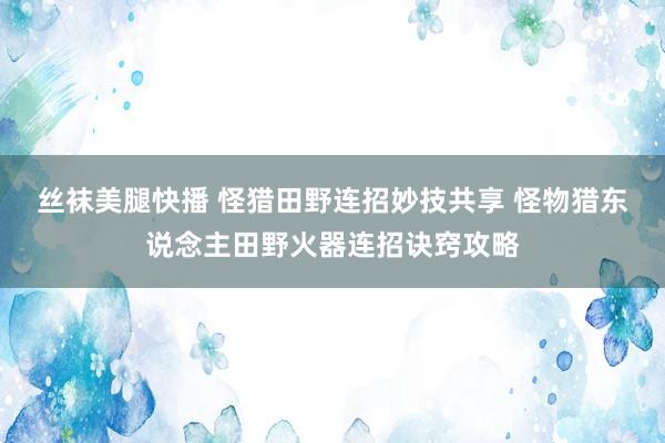丝袜美腿快播 怪猎田野连招妙技共享 怪物猎东说念主田野火器连招诀窍攻略