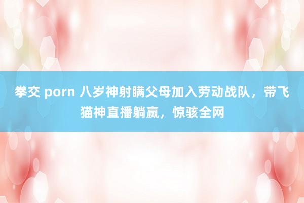 拳交 porn 八岁神射瞒父母加入劳动战队，带飞猫神直播躺赢，惊骇全网