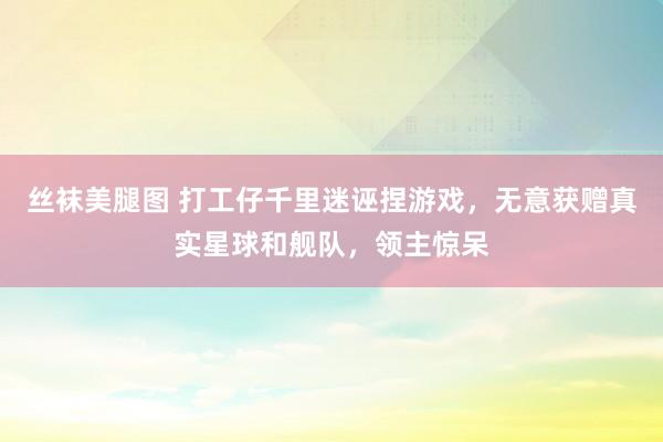 丝袜美腿图 打工仔千里迷诬捏游戏，无意获赠真实星球和舰队，领主惊呆