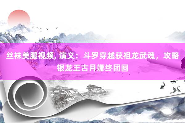 丝袜美腿视频, 演义：斗罗穿越获祖龙武魂，攻略银龙王古月娜终团圆