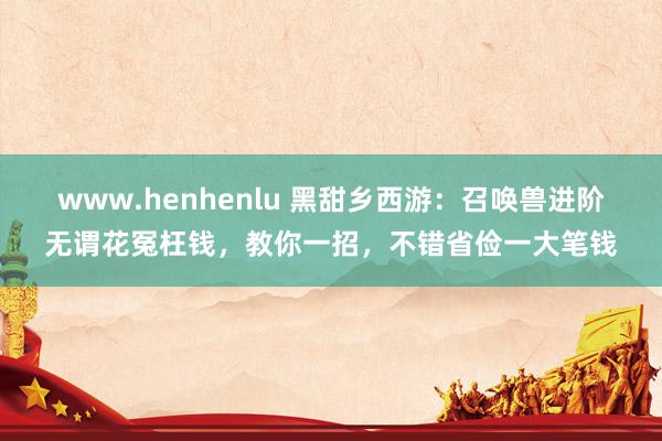 www.henhenlu 黑甜乡西游：召唤兽进阶无谓花冤枉钱，教你一招，不错省俭一大笔钱