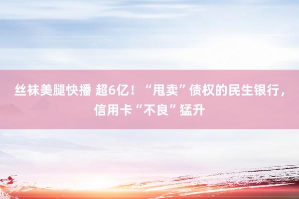 丝袜美腿快播 超6亿！“甩卖”债权的民生银行，信用卡“不良”猛升
