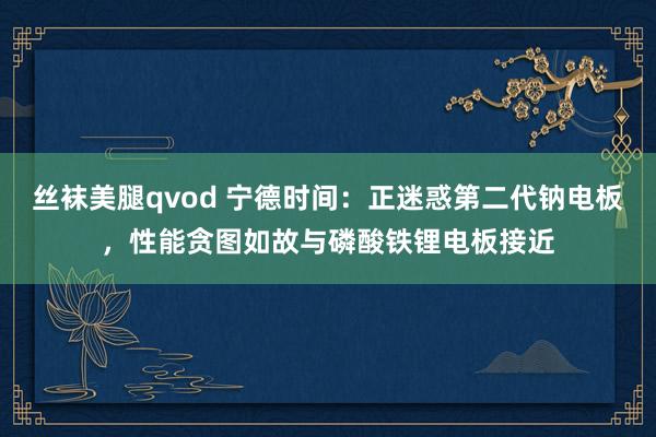 丝袜美腿qvod 宁德时间：正迷惑第二代钠电板，性能贪图如故与磷酸铁锂电板接近