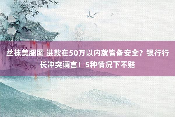 丝袜美腿图 进款在50万以内就皆备安全？银行行长冲突谰言！5种情况下不赔