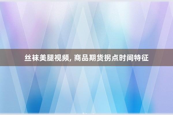 丝袜美腿视频, 商品期货拐点时间特征