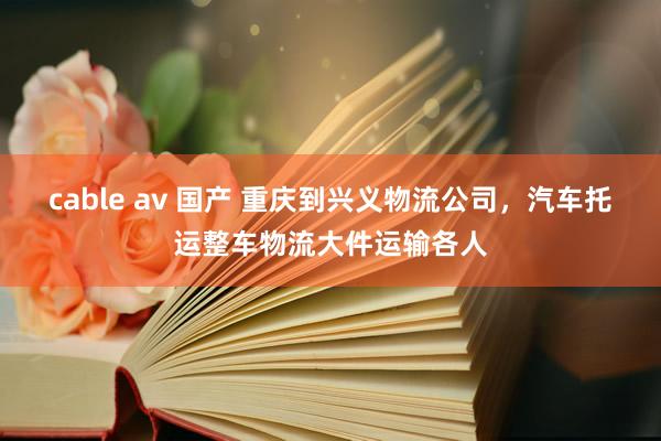 cable av 国产 重庆到兴义物流公司，汽车托运整车物流大件运输各人