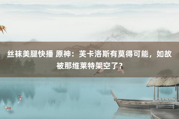 丝袜美腿快播 原神：芙卡洛斯有莫得可能，如故被那维莱特架空了？