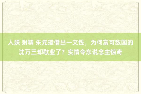 人妖 射精 朱元璋借出一文钱，为何富可敌国的沈万三却歇业了？实情令东说念主惊奇
