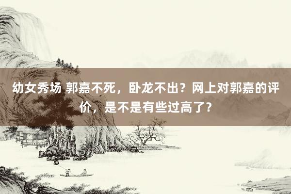 幼女秀场 郭嘉不死，卧龙不出？网上对郭嘉的评价，是不是有些过高了？