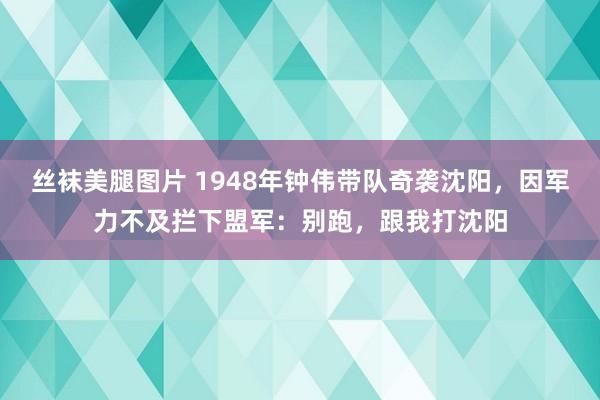 丝袜美腿图片 1948年钟伟带队奇袭沈阳，因军力不及拦下盟军：别跑，跟我打沈阳