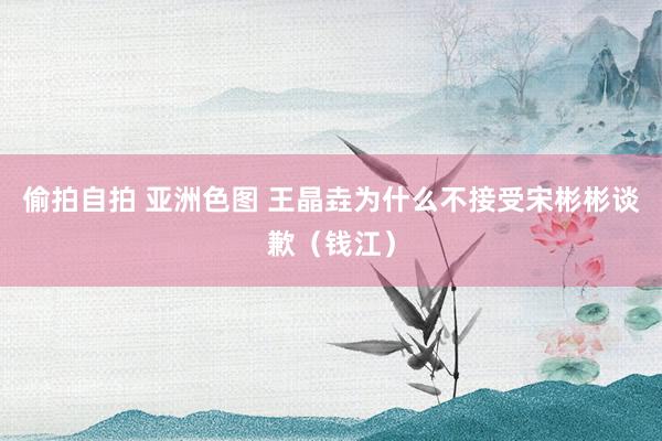偷拍自拍 亚洲色图 王晶垚为什么不接受宋彬彬谈歉（钱江）