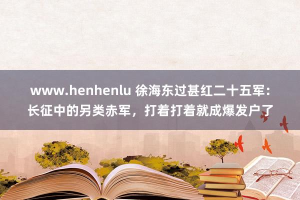 www.henhenlu 徐海东过甚红二十五军：长征中的另类赤军，打着打着就成爆发户了