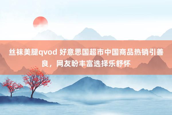 丝袜美腿qvod 好意思国超市中国商品热销引善良，网友盼丰富选择乐舒怀