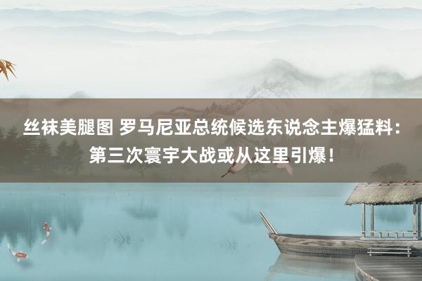 丝袜美腿图 罗马尼亚总统候选东说念主爆猛料：第三次寰宇大战或从这里引爆！