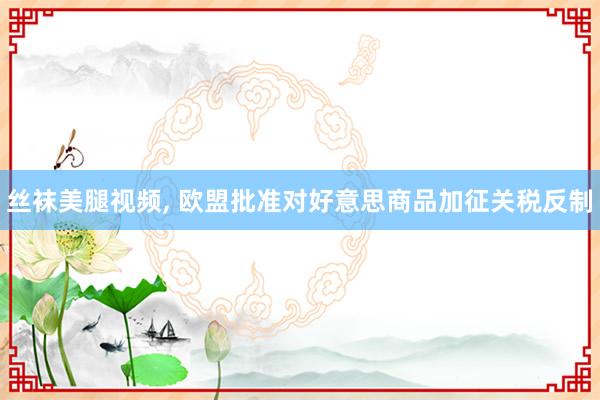 丝袜美腿视频, 欧盟批准对好意思商品加征关税反制