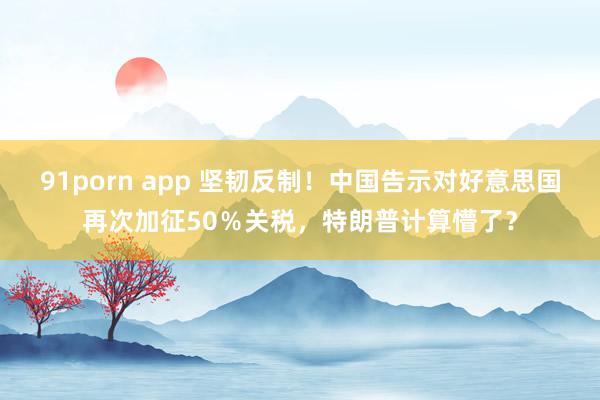 91porn app 坚韧反制！中国告示对好意思国再次加征50％关税，特朗普计算懵了？