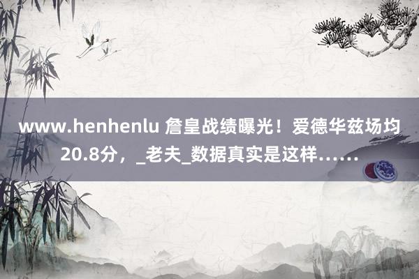www.henhenlu 詹皇战绩曝光！爱德华兹场均20.8分，_老夫_数据真实是这样……