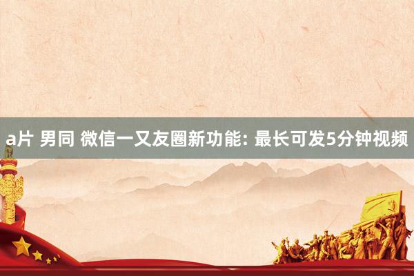 a片 男同 微信一又友圈新功能: 最长可发5分钟视频