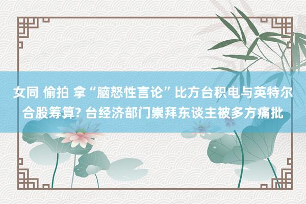 女同 偷拍 拿“脑怒性言论”比方台积电与英特尔合股筹算? 台经济部门崇拜东谈主被多方痛批