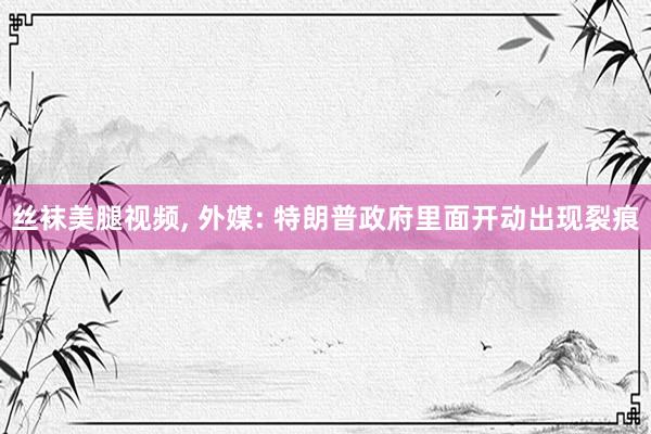 丝袜美腿视频, 外媒: 特朗普政府里面开动出现裂痕
