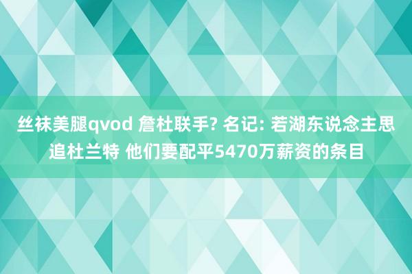 丝袜美腿qvod 詹杜联手? 名记: 若湖东说念主思追杜兰特 他们要配平5470万薪资的条目