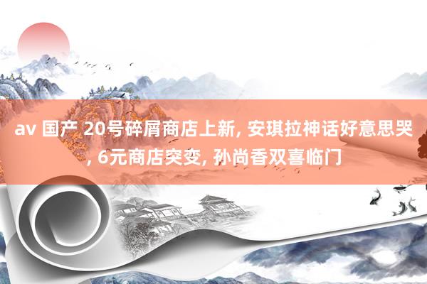 av 国产 20号碎屑商店上新, 安琪拉神话好意思哭, 6元商店突变, 孙尚香双喜临门