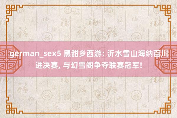 german_sex5 黑甜乡西游: 沂水雪山海纳百川进决赛, 与幻雪阁争夺联赛冠军!
