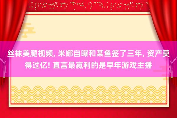丝袜美腿视频, 米娜自曝和某鱼签了三年, 资产莫得过亿! 直言最赢利的是早年游戏主播