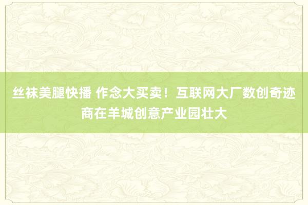 丝袜美腿快播 作念大买卖！互联网大厂数创奇迹商在羊城创意产业园壮大