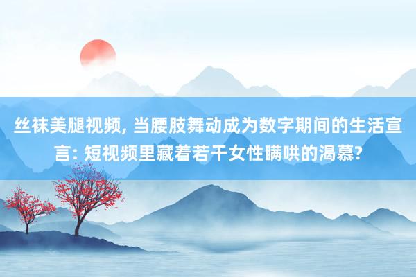 丝袜美腿视频, 当腰肢舞动成为数字期间的生活宣言: 短视频里藏着若干女性瞒哄的渴慕?