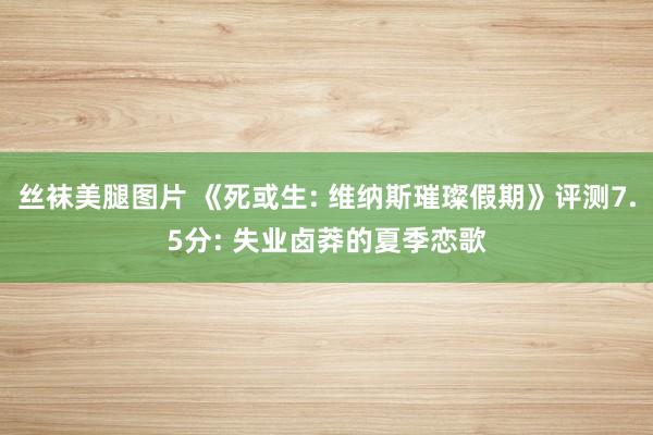 丝袜美腿图片 《死或生: 维纳斯璀璨假期》评测7.5分: 失业卤莽的夏季恋歌