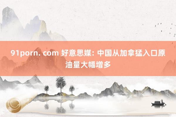 91porn. com 好意思媒: 中国从加拿猛入口原油量大幅增多
